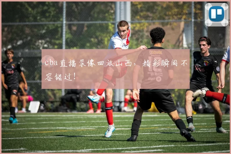 cba直播录像回放山西,精彩瞬间不容错过!