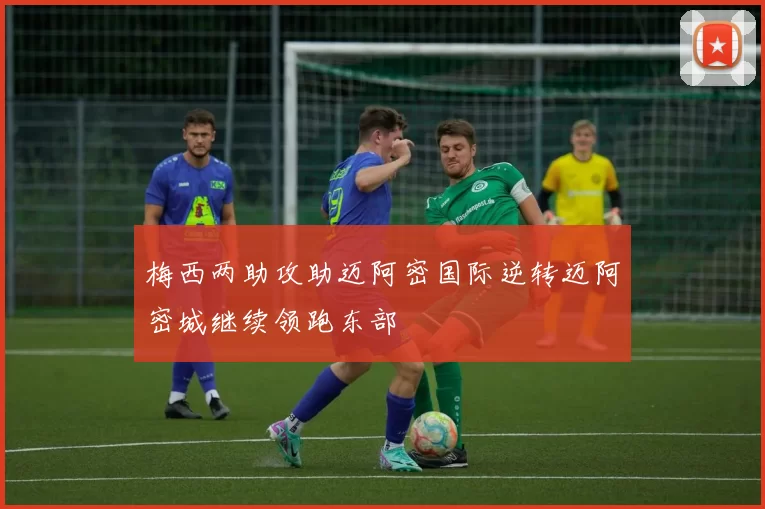 梅西两助攻助迈阿密国际逆转迈阿密城继续领跑东部