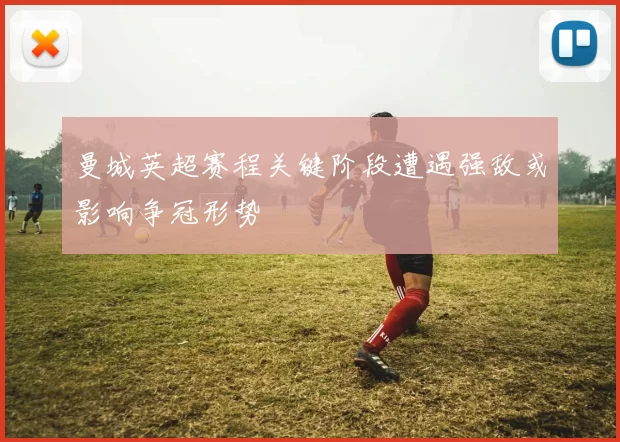 曼城英超赛程关键阶段遭遇强敌或影响争冠形势