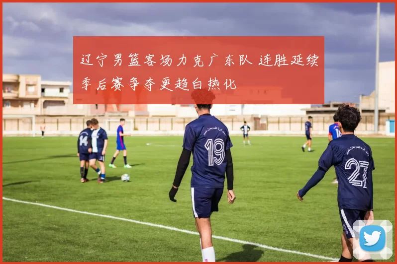 辽宁男篮客场力克广东队 连胜延续季后赛争夺更趋白热化