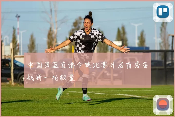 中国男篮直播今晚比赛开启首秀备战新一轮较量