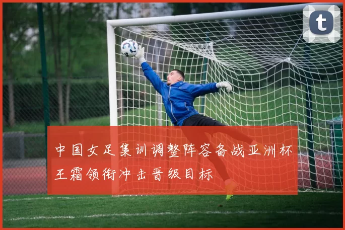 中国女足集训调整阵容备战亚洲杯王霜领衔冲击晋级目标