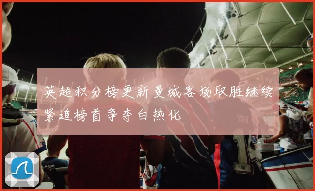 英超积分榜更新曼城客场取胜继续紧追榜首争夺白热化