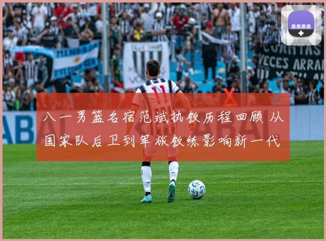 八一男篮名宿范斌执教历程回顾 从国家队后卫到军旅教练影响新一代