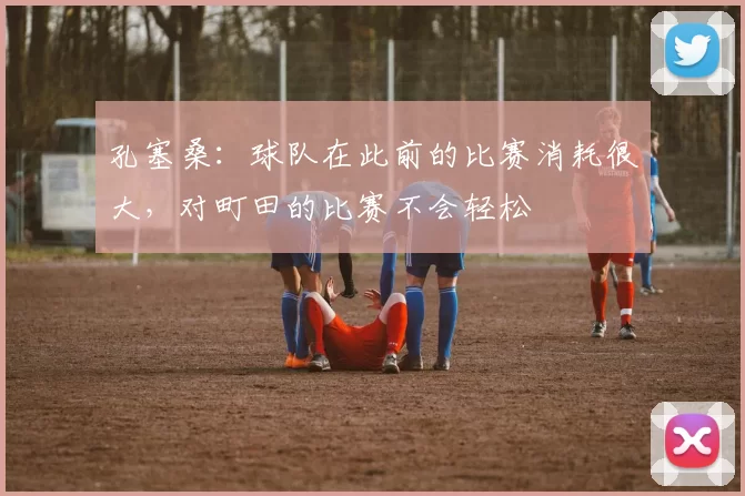 孔塞桑：球队在此前的比赛消耗很大，对町田的比赛不会轻松