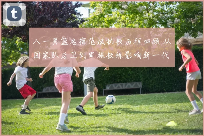 八一男篮名宿范斌执教历程回顾 从国家队后卫到军旅教练影响新一代