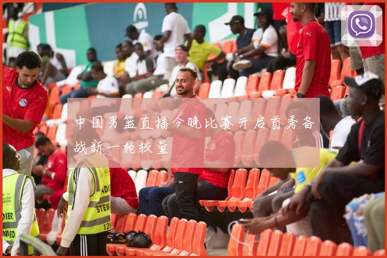 中国男篮直播今晚比赛开启首秀备战新一轮较量