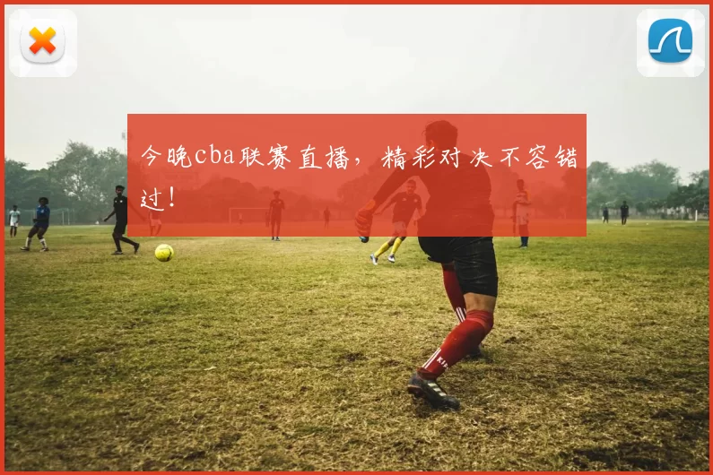 今晚cba联赛直播，精彩对决不容错过！