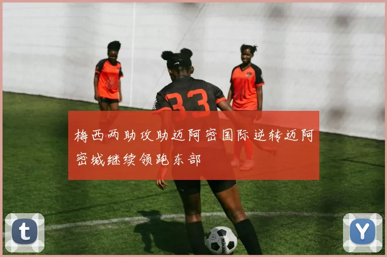 梅西两助攻助迈阿密国际逆转迈阿密城继续领跑东部