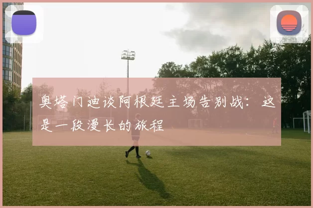 奥塔门迪谈阿根廷主场告别战:这是一段漫长的旅程