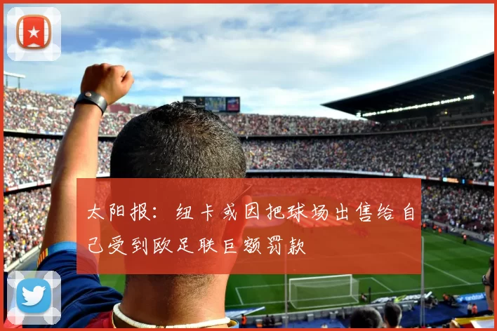 太阳报:纽卡或因把球场出售给自己受到欧足联巨额罚款