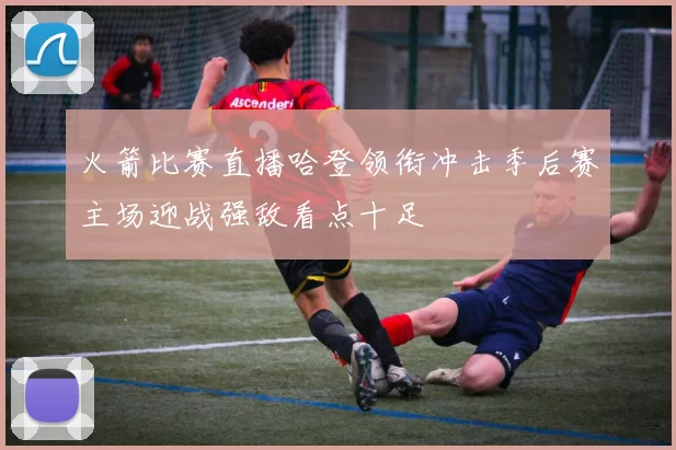 火箭比赛直播哈登领衔冲击季后赛主场迎战强敌看点十足