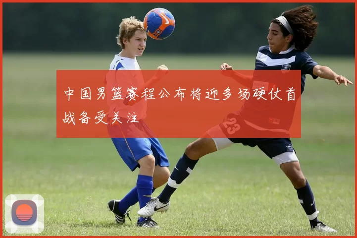 中国男篮赛程公布将迎多场硬仗首战备受关注