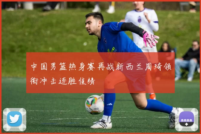 中国男篮热身赛再战新西兰周琦领衔冲击连胜佳绩