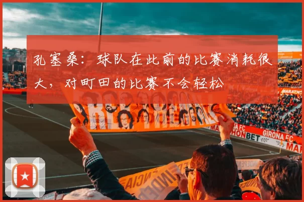 孔塞桑：球队在此前的比赛消耗很大，对町田的比赛不会轻松