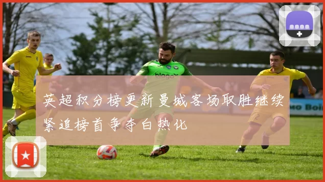 英超积分榜更新曼城客场取胜继续紧追榜首争夺白热化