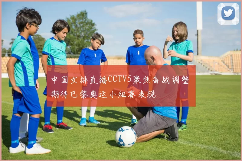 中国女排直播CCTV5聚焦备战调整 期待巴黎奥运小组赛表现