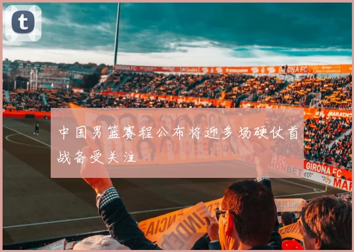 中国男篮赛程公布将迎多场硬仗首战备受关注