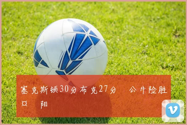 塞克斯顿30分布克27分 公牛险胜太阳