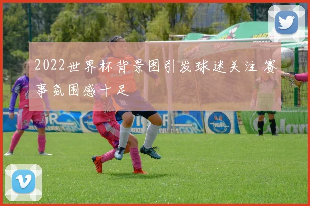2022世界杯背景图引发球迷关注 赛事氛围感十足