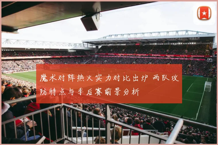 魔术对阵热火实力对比出炉 两队攻防特点与季后赛前景分析