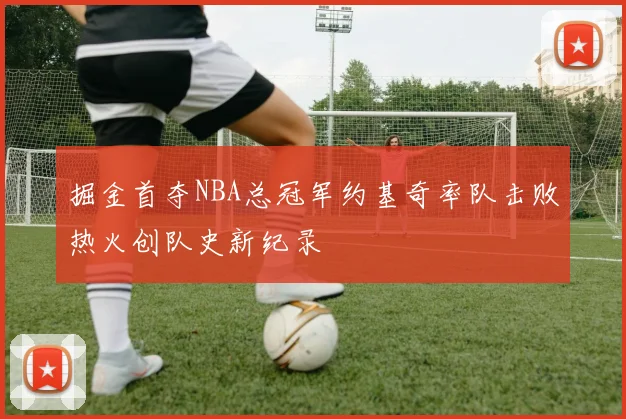 掘金首夺NBA总冠军约基奇率队击败热火创队史新纪录