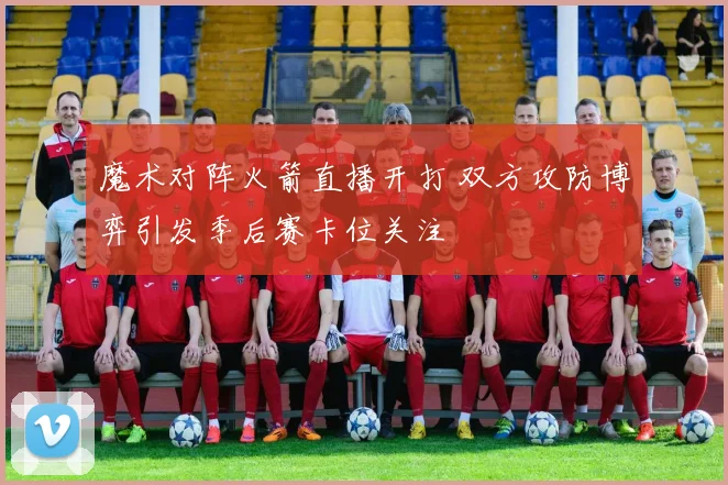 魔术对阵火箭直播开打 双方攻防博弈引发季后赛卡位关注