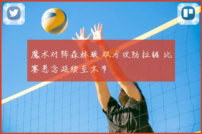 魔术对阵森林狼 双方攻防拉锯 比赛悬念延续至末节
