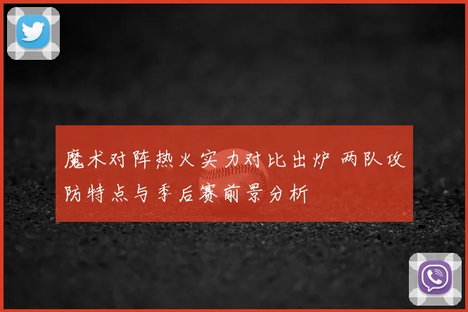 魔术对阵热火实力对比出炉 两队攻防特点与季后赛前景分析