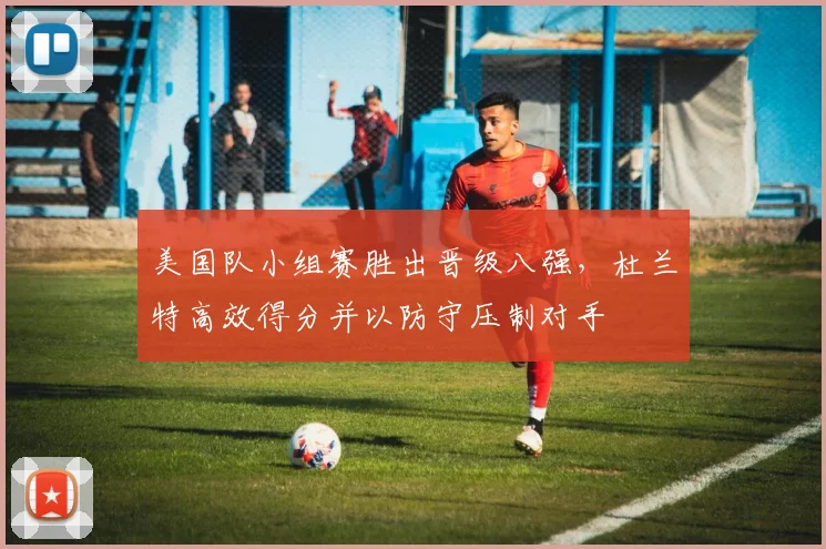 美国队小组赛胜出晋级八强，杜兰特高效得分并以防守压制对手