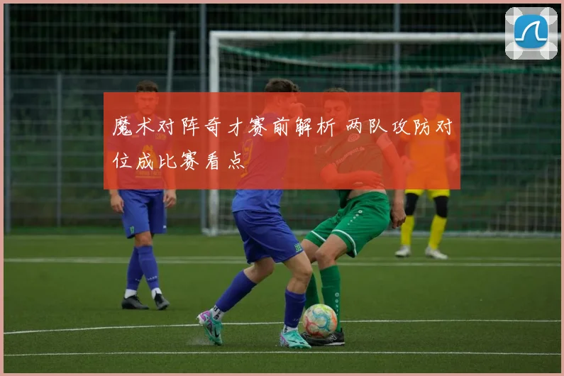 魔术对阵奇才赛前解析 两队攻防对位成比赛看点