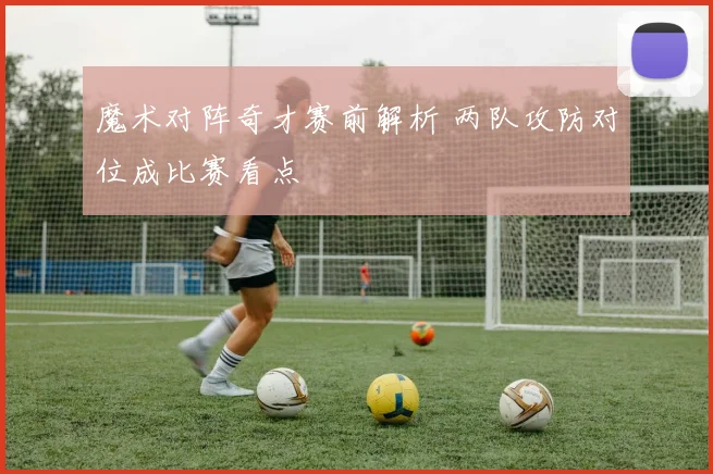 魔术对阵奇才赛前解析 两队攻防对位成比赛看点
